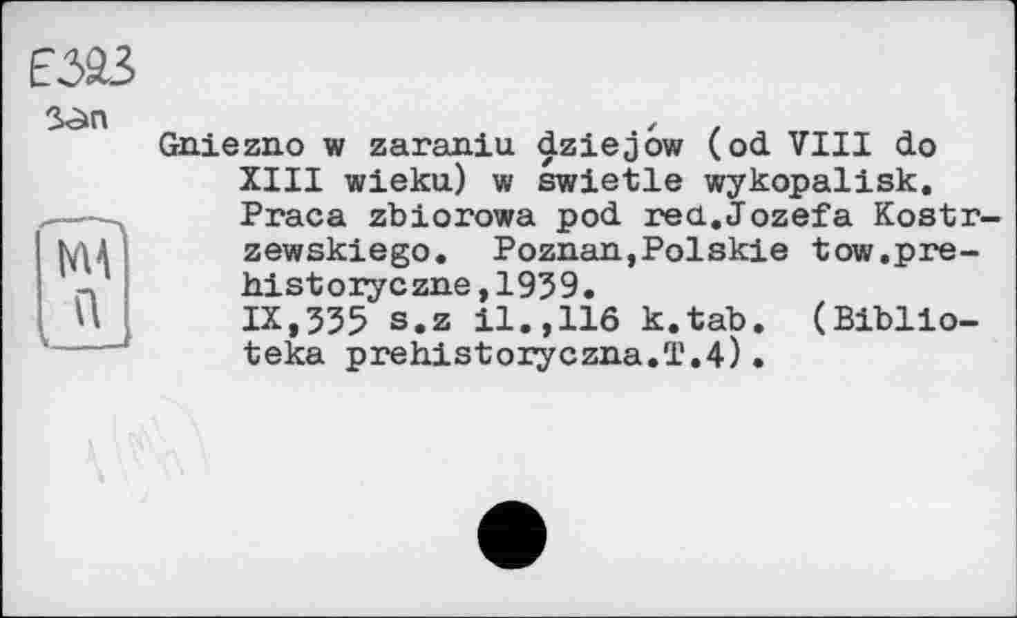 ﻿
N4
Gniezno w zaraniu dziejow (od VIII do XIII wieku) w swietle wykopalisk. Praca zbiorowa pod rea.Jozefa Kostr-zewskiego. Poznan,Polskie tow.pre-historyczne,1939. IX,335 s.z 11.,116 k.tab. (Biblio-teka prehistoryczna.T.4)•